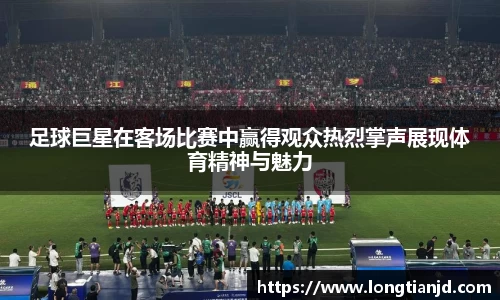 足球巨星在客场比赛中赢得观众热烈掌声展现体育精神与魅力